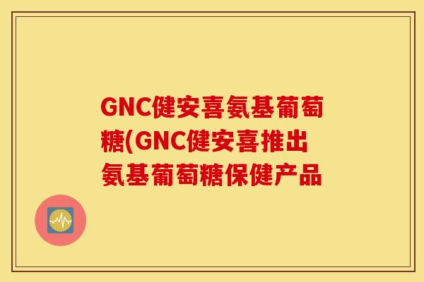 GNC健安喜氨基葡萄糖(GNC健安喜推出氨基葡萄糖保健产品 GNC健安喜氨基葡萄糖(GNC健安喜推出氨基葡萄糖保健产品