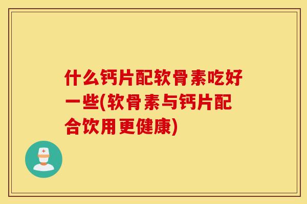 什么钙片配软骨素吃好一些(软骨素与钙片配合饮用更健康)