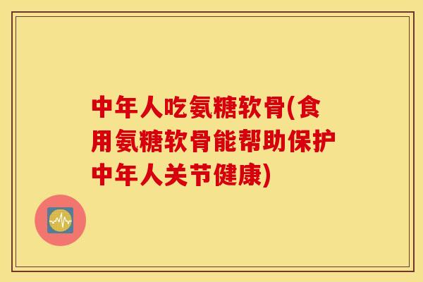 中年人吃氨糖软骨(食用氨糖软骨能帮助保护中年人关节健康)