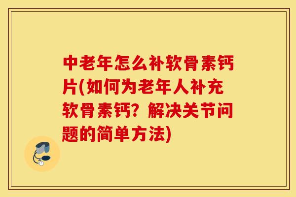 中老年怎么补软骨素钙片(如何为老年人补充软骨素钙？解决关节问题的简单方法)