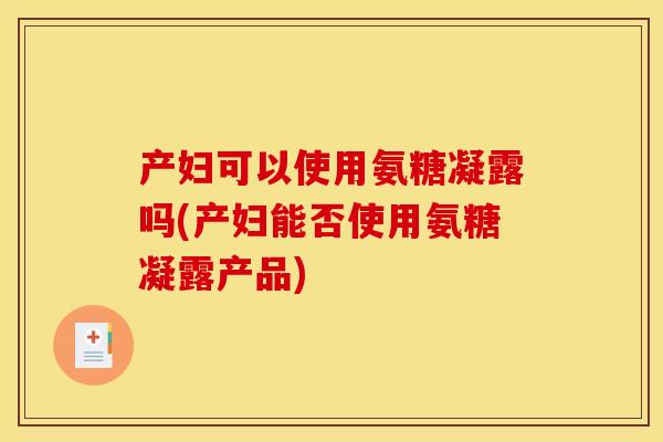 产妇可以使用氨糖凝露吗(产妇能否使用氨糖凝露产品)
