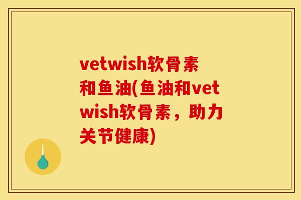 vetwish软骨素和鱼油(鱼油和vetwish软骨素，助力关节健康)