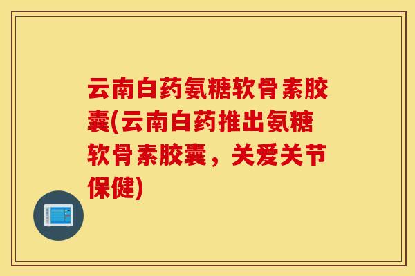 云南白药氨糖软骨素胶囊(云南白药推出氨糖软骨素胶囊，关爱关节保健)