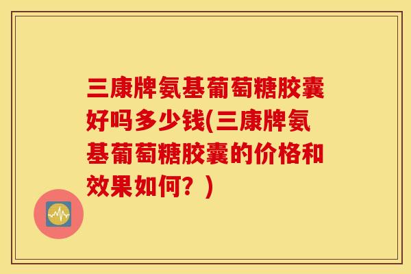 三康牌氨基葡萄糖胶囊好吗多少钱(三康牌氨基葡萄糖胶囊的价格和效果如何？)