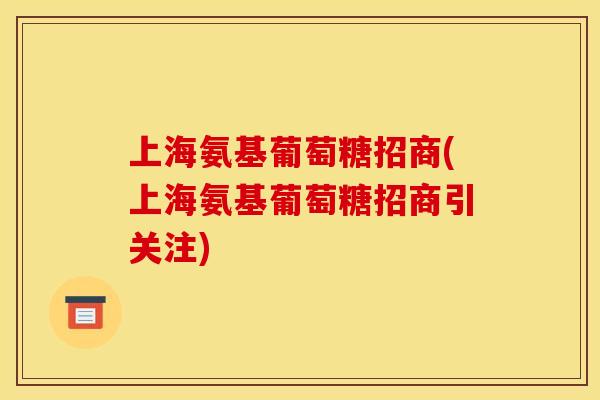 上海氨基葡萄糖招商(上海氨基葡萄糖招商引关注)