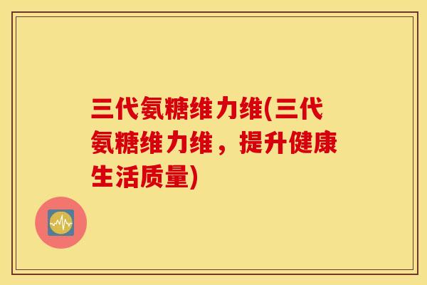 三代氨糖维力维(三代氨糖维力维，提升健康生活质量)