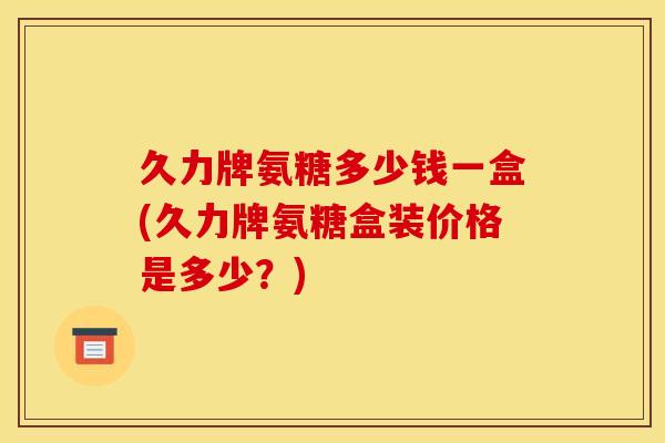 久力牌氨糖多少钱一盒(久力牌氨糖盒装价格是多少？)