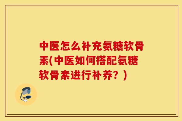 中医怎么补充氨糖软骨素(中医如何搭配氨糖软骨素进行补养？)