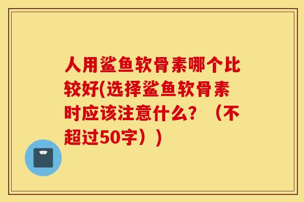 人用鲨鱼软骨素哪个比较好(选择鲨鱼软骨素时应该注意什么?(不超过50字)) 人用鲨鱼软骨素哪个比较好(选择鲨鱼软骨素时应该注意什么?(不超过50字))