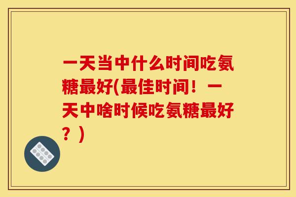 一天当中什么时间吃氨糖最好(最佳时间!一天中啥时候吃氨糖最好?) 一天当中什么时间吃氨糖最好(最佳时间!一天中啥时候吃氨糖最好?)
