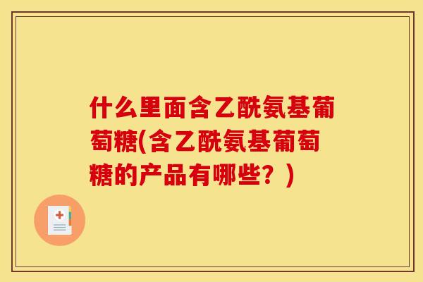 什么里面含乙酰氨基葡萄糖(含乙酰氨基葡萄糖的产品有哪些？)