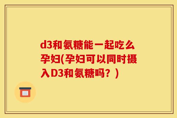 d3和氨糖能一起吃么孕妇(孕妇可以同时摄入D3和氨糖吗？)