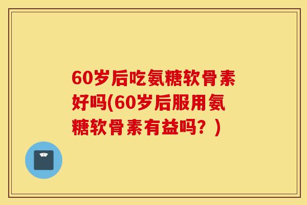 60岁后吃氨糖软骨素好吗(60岁后服用氨糖软骨素有益吗？)