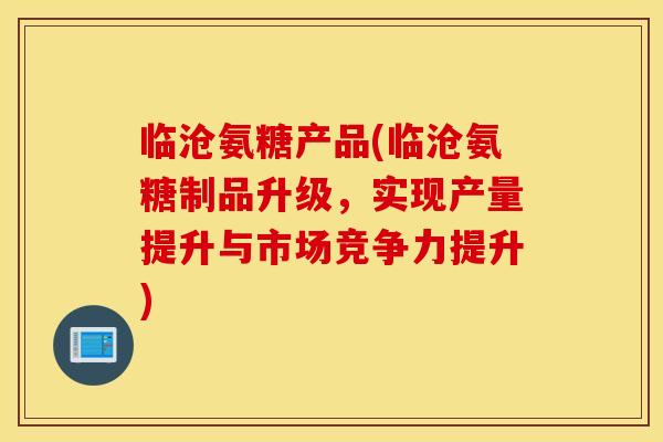 临沧氨糖产品(临沧氨糖制品升级，实现产量提升与市场竞争力提升)