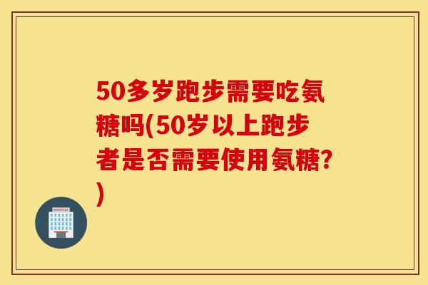 50多岁跑步需要吃氨糖吗(50岁以上跑步者是否需要使用氨糖？)