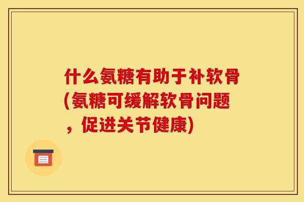 什么氨糖有助于补软骨(氨糖可缓解软骨问题,促进关节健康) 什么氨糖有助于补软骨(氨糖可缓解软骨问题,促进关节健康)