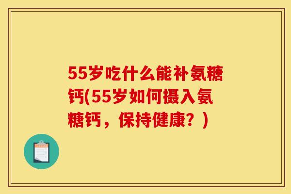 55岁吃什么能补氨糖钙(55岁如何摄入氨糖钙，保持健康？)