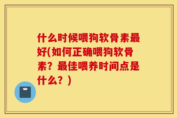 什么时候喂狗软骨素最好(如何正确喂狗软骨素？最佳喂养时间点是什么？)