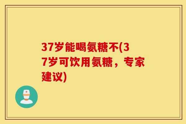 37岁能喝氨糖不(37岁可饮用氨糖，专家建议)