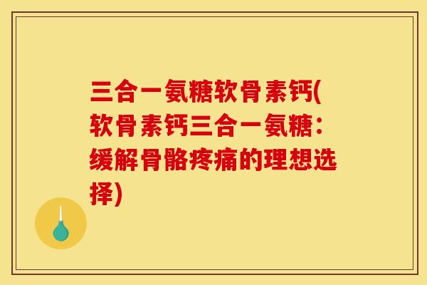 三合一氨糖软骨素钙(软骨素钙三合一氨糖：缓解骨骼疼痛的理想选择)
