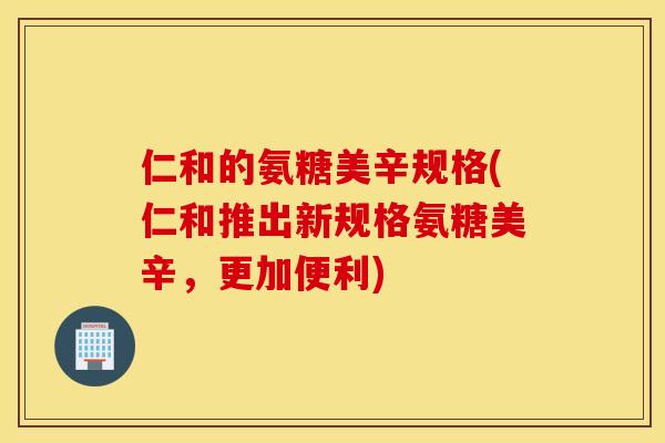 仁和的氨糖美辛规格(仁和推出新规格氨糖美辛，更加便利)
