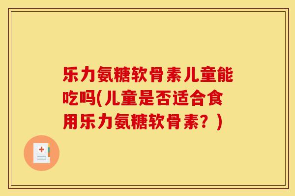 乐力氨糖软骨素儿童能吃吗(儿童是否适合食用乐力氨糖软骨素？)