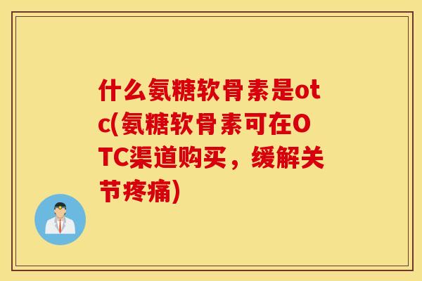 什么氨糖软骨素是otc(氨糖软骨素可在OTC渠道购买，缓解关节疼痛)