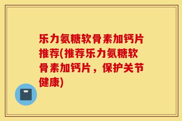 乐力氨糖软骨素加钙片推荐(推荐乐力氨糖软骨素加钙片，保护关节健康)