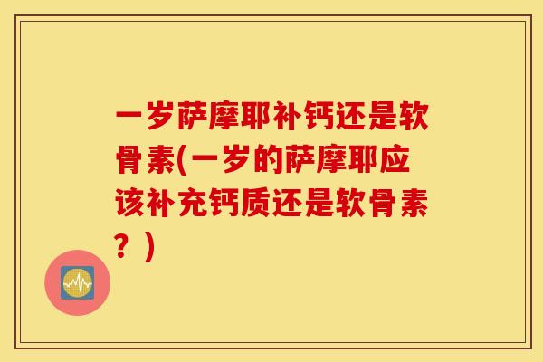 一岁萨摩耶补钙还是软骨素(一岁的萨摩耶应该补充钙质还是软骨素？)