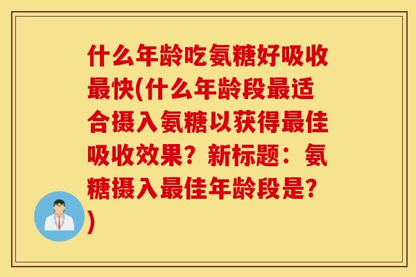 什么年龄吃氨糖好吸收最快(什么年龄段最适合摄入氨糖以获得最佳吸收效果？新标题：氨糖摄入最佳年龄段是？)
