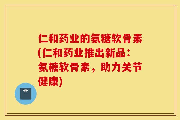 仁和药业的氨糖软骨素(仁和药业推出新品：氨糖软骨素，助力关节健康)