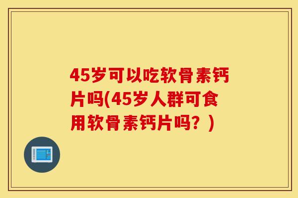45岁可以吃软骨素钙片吗(45岁人群可食用软骨素钙片吗？)