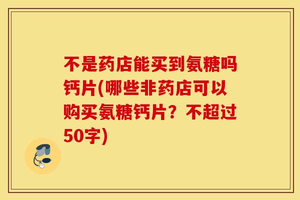 不是药店能买到氨糖吗钙片(哪些非药店可以购买氨糖钙片？不超过50字)