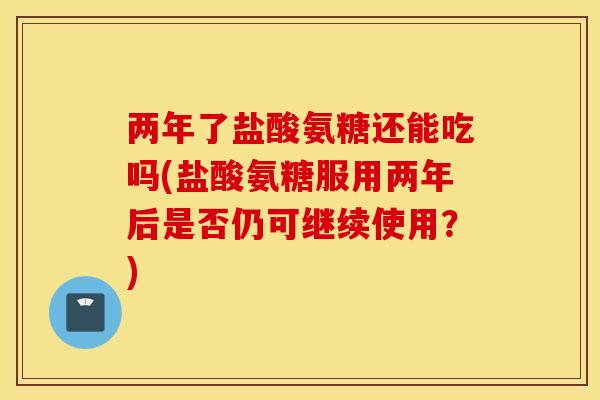 两年了盐酸氨糖还能吃吗(盐酸氨糖服用两年后是否仍可继续使用？)
