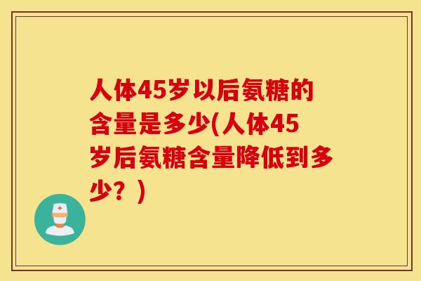 人体45岁以后氨糖的含量是多少(人体45岁后氨糖含量降低到多少？)