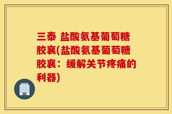 三泰 盐酸氨基葡萄糖胶襄(盐酸氨基葡萄糖胶襄：缓解关节疼痛的利器)