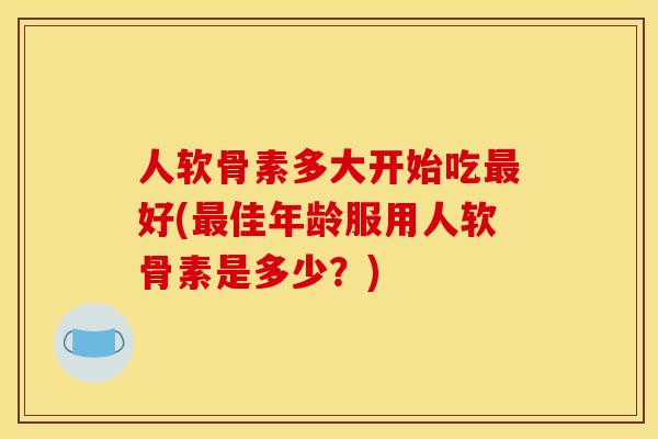 人软骨素多大开始吃最好(最佳年龄服用人软骨素是多少?) 人软骨素多大开始吃最好(最佳年龄服用人软骨素是多少?)