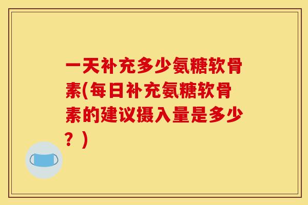 一天补充多少氨糖软骨素(每日补充氨糖软骨素的建议摄入量是多少？)