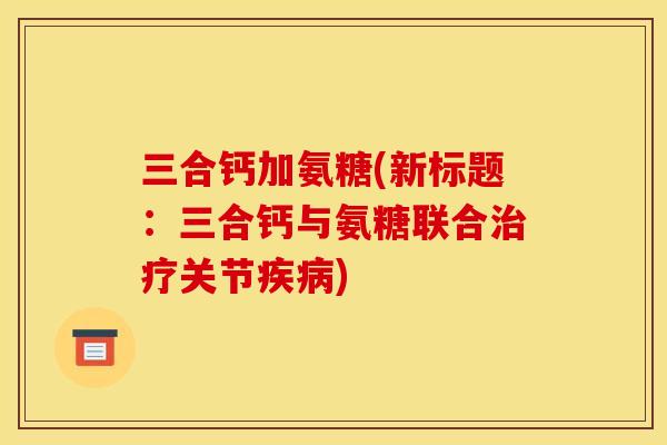 三合钙加氨糖(新标题：三合钙与氨糖联合治疗关节疾病)
