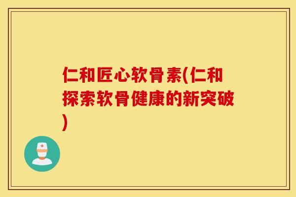仁和匠心软骨素(仁和探索软骨健康的新突破)