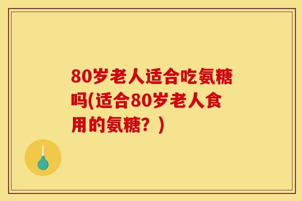 80岁老人适合吃氨糖吗(适合80岁老人食用的氨糖？)