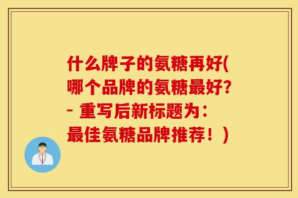 什么牌子的氨糖再好(哪个品牌的氨糖最好?- 重写后新标题为:最佳氨糖品牌推荐!) 什么牌子的氨糖再好(哪个品牌的氨糖最好?- 重写后新标题为:最佳氨糖品牌推荐!)
