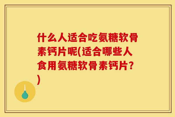 什么人适合吃氨糖软骨素钙片呢(适合哪些人食用氨糖软骨素钙片？)