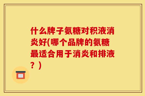 什么牌子氨糖对积液消炎好(哪个品牌的氨糖最适合用于消炎和排液?) 什么牌子氨糖对积液消炎好(哪个品牌的氨糖最适合用于消炎和排液?)