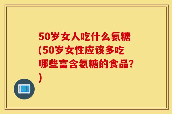 50岁女人吃什么氨糖(50岁女性应该多吃哪些富含氨糖的食品？)