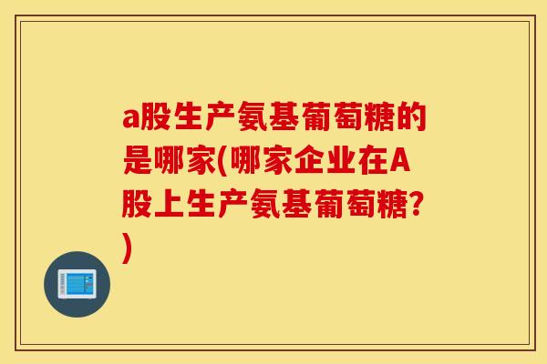 a股生产氨基葡萄糖的是哪家(哪家企业在A股上生产氨基葡萄糖？)