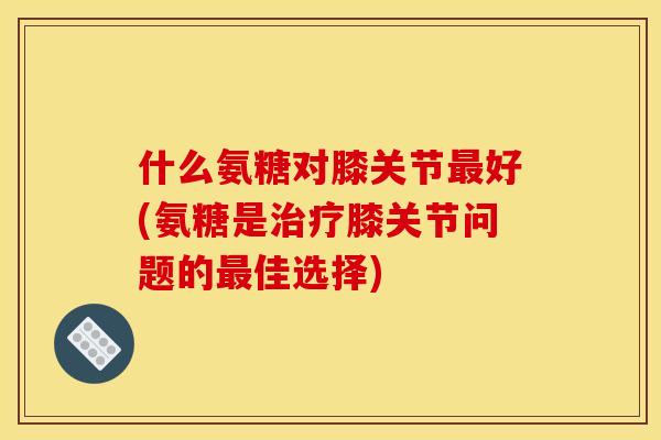 什么氨糖对膝关节最好(氨糖是治疗膝关节问题的最佳选择)