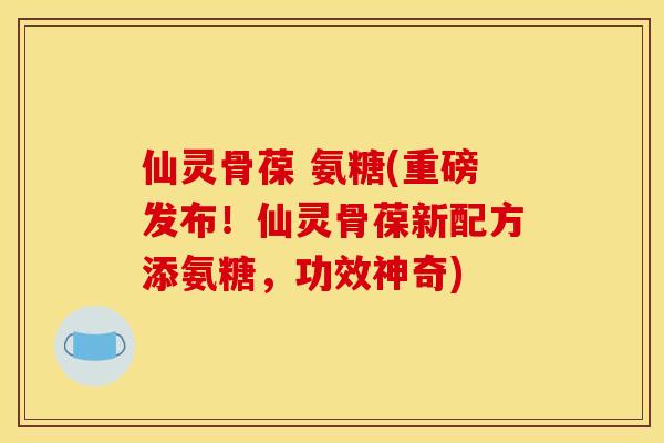 仙灵骨葆 氨糖(重磅发布！仙灵骨葆新配方添氨糖，功效神奇)