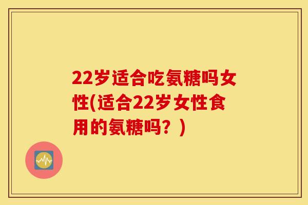 22岁适合吃氨糖吗女性(适合22岁女性食用的氨糖吗？)
