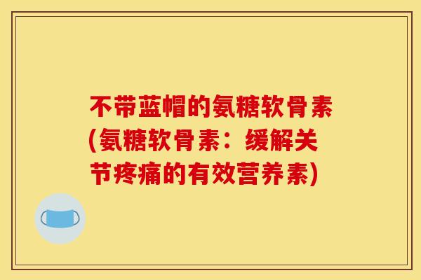 不带蓝帽的氨糖软骨素(氨糖软骨素：缓解关节疼痛的有效营养素)